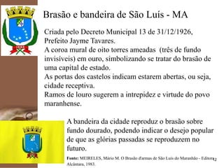 kpmg
12
Brasão e bandeira de São Luís - MA
Criada pelo Decreto Municipal 13 de 31/12/1926,
Prefeito Jayme Tavares.
A coroa mural de oito torres ameadas (três de fundo
invisíveis) em ouro, simbolizando se tratar do brasão de
uma capital de estado.
As portas dos castelos indicam estarem abertas, ou seja,
cidade receptiva.
Ramos de louro sugerem a intrepidez e virtude do povo
maranhense.
A bandeira da cidade reproduz o brasão sobre
fundo dourado, podendo indicar o desejo popular
de que as glórias passadas se reproduzem no
futuro.
Fonte: MEIRELES, Mário M. O Brasão d'armas de São Luís do Maranhão - Editora
Alcântara, 1983.
 