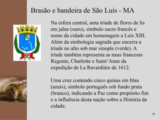 kpmg
13
Brasão e bandeira de São Luís - MA
Na esfera central, uma tríade de flores de lis
em jalne (ouro), símbolo sacro francês e
nome da cidade em homenagem a Luís XIII.
Além da simbologia sagrada que encerra a
tríade no alto sob mar sinople (verde). A
tríade também representa as naus francesas
Regente, Charlotte e Saint’Anne da
expedição de La Ravardiàre de 1612.
Uma cruz contendo cinco quinas em blau
(azuis), símbolo português sob fundo prata
(branco), indicando a Paz como propósito fim
e a influência desta nação sobre a História da
cidade.
 