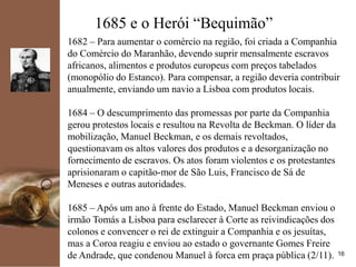 kpmg
16
1685 e o Herói “Bequimão”
1682 – Para aumentar o comércio na região, foi criada a Companhia
do Comércio do Maranhão, devendo suprir mensalmente escravos
africanos, alimentos e produtos europeus com preços tabelados
(monopólio do Estanco). Para compensar, a região deveria contribuir
anualmente, enviando um navio a Lisboa com produtos locais.
1684 – O descumprimento das promessas por parte da Companhia
gerou protestos locais e resultou na Revolta de Beckman. O líder da
mobilização, Manuel Beckman, e os demais revoltados,
questionavam os altos valores dos produtos e a desorganização no
fornecimento de escravos. Os atos foram violentos e os protestantes
aprisionaram o capitão-mor de São Luis, Francisco de Sá de
Meneses e outras autoridades.
1685 – Após um ano à frente do Estado, Manuel Beckman enviou o
irmão Tomás a Lisboa para esclarecer à Corte as reivindicações dos
colonos e convencer o rei de extinguir a Companhia e os jesuítas,
mas a Coroa reagiu e enviou ao estado o governante Gomes Freire
de Andrade, que condenou Manuel à forca em praça pública (2/11).
 