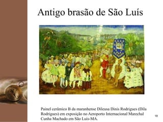 kpmg
18
Antigo brasão de São Luís
Painel cerâmico B da maranhense Dileusa Dinis Rodrigues (Dila
Rodrigues) em exposição no Aeroporto Internacional Marechal
Cunha Machado em São Luís-MA.
 