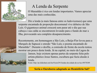 kpmg
19
A Lenda da Serpente
O Maranhão é rico em lendas importantes. Vamos apreciar
uma das mais conhecidas.
Diz a lenda (a mais famosa entre os ludovicenses) que uma
serpente encantada de proporção descomunal vive debaixo de São
Luís. O gigantesco animal crescerá sem parar até o dia que sua
cabeça e sua calda se encontrarem levando para o fundo do mar a
Ilha, provocando seu completo desaparecimento.
Recentemente, em homenagem a São Luís, a Beija-Flor levou para a
Marquês de Sapucaí o enredo “São Luís; o poema encantado do
Maranhão”. Durante o desfile, a comissão de frente da escola tentou
mostrar um pouco desta lenda. Já na capital, no meio da Lagoa da
Jansen, hoje existem apenas partes da serpente feita pelo
artista plástico Jesus Santos, escultura que fazia alusão à
lenda.
lenda. Fonte: http://pt.slideshare.net/JooVictor291/lendas-da-cidade-de-so-lus-49578389
Seria o Ouroboros adaptado ao Hemisfério Sul?
 