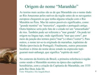kpmg
2
Origem do nome “Maranhão”
As teorias mais aceitas são as de que Maranhão era o nome dado
ao Rio Amazonas pelos nativos da região antes de os navegantes
europeus chegarem ou que tenha alguma relação com o Rio
Marañón no Peru. Mas há outros possíveis significados, como:
"grande mentira" ou "mexerico", segundo o português antigo.
Outra hipótese seria pelo fato de o estado ter um "emaranhado"
de rios. Também pode ser referente a "mar grande". Ou pode ter
origem na língua tupi, onde significaria "mar que corre", por
meio da junção dos termos pará ("mar") e nhan ("correr“). Para
outros, o nome ter-se-ia originado da maranhas, topônimo de
Minho (província de Portugal). Finalmente, outros procuram
localizar o étimo do nome desse estado na expressão tupi-
guarani mair-anhangá, que significa "espírito de mair".
No contexto da história do Brasil, a primeira referência à região
como sendo o Maranhão ocorreu na época das capitanias
hereditárias, com a criação da Capitania do Maranhão, em 1535
pelo Rei Dom João III.
Fonte: Wikipédia e Site Jangada Brasil.
 