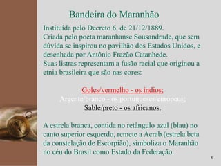 kpmg
4
Bandeira do Maranhão
Instituída pelo Decreto 6, de 21/12/1889.
Criada pelo poeta maranhanse Sousandrade, que sem
dúvida se inspirou no pavilhão dos Estados Unidos, e
desenhada por Antônio Frazão Catanhede.
Suas listras representam a fusão racial que originou a
etnia brasileira que são nas cores:
Goles/vermelho - os índios;
Argente/branco - os portugueses/europeus;
Sable/preto - os africanos.
A estrela branca, contida no retângulo azul (blau) no
canto superior esquerdo, remete a Acrab (estrela beta
da constelação de Escorpião), simboliza o Maranhão
no céu do Brasil como Estado da Federação.
 