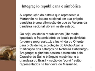 kpmg
7
Integração republicana e simbólica
A reprodução da estrela que representa o
Maranhão no lábaro nacional em sua própria
bandeira é uma afirmação de que os Valores da
bandeira nacional vibram neste estado.
Ou seja, os ideais republicanos (liberdade,
igualdade e fraternidade); os ideais positivistas
(ordem e progresso...); a luz vinda do Oriente
para o Ocidente; a proteção do Globo Azul; a
frutificação dos esforços da Nobreza Habsburgo-
Bragança; o glorioso destino assinalado pelo
Cruzeiro do Sul; o triângulo maçônico; e a
grandeza do Brasil - nação do “porvir” estão
representados na bandeira do Maranhão.
 