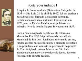 kpmg
8
Poeta Sousândrade I
Joaquim de Sousa Andrade (Guimarães, 9 de julho de
1833 — São Luís, 21 de abril de 1902) foi um escritor e
poeta brasileiro, formado Letras pela Sorbonne.
Republicano convicto e militante, transfere-se, em
1870, para os Estados Unidos, onde publicou seu
primeiro livro de poesia: Harpas Selvagens em 1857.
Com a Proclamação da República, ele retorna ao
Maranhão. Em 1890 foi presidente da Intendência
Municipal de São Luís. Realizou a reforma do ensino,
fundou escolas mistas e idealizou a bandeira do Estado
e foi presidente da Comissão de preparação do projeto
da Constituição do estado. Morreu em São Luís,
abandonado, na miséria e considerado louco. Sua obra
foi esquecida durante décadas.
 