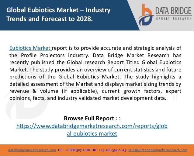 databridgemarketresearch.com US : +1-888-387-2818 UK : +44-161-394-0625 sales@databridgemarketresearch.com
1
Global Eubiotics Market – Industry
Trends and Forecast to 2028.
Eubiotics Market report is to provide accurate and strategic analysis of
the Profile Projectors industry. Data Bridge Market Research has
recently published the Global research Report Titled Global Eubiotics
Market. The study provides an overview of current statistics and future
predictions of the Global Eubiotics Market. The study highlights a
detailed assessment of the Market and displays market sizing trends by
revenue & volume (if applicable), current growth factors, expert
opinions, facts, and industry validated market development data.
Browse Full Report : :
https://www.databridgemarketresearch.com/reports/glob
al-eubiotics-market
 
