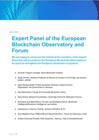 January 2021
Expert Panel of the European
Blockchain Observatory and
Forum
We are happy to announce the full list of the members of the Expert
Panel that will accompany the European Blockchain Observatory in
its quest to strengthen the European blockchain ecosystem.
● Ad Kroft, Program manager, Dutch Blockchain Coalition
● Agata Ferreira, Assistant Professor at Warsaw University of Technology, law lecturer,
advisor, solicitor
● Agne Kazakauskaite, Fintech consultant, Binance, Crypto Economy
Organisation, the Government of Lithuania,
● Alex Nascimento, Faculty & Co-Founder Blockchain, UCLA
● Alexi Anania, Research Coordinator, Cambridge Centre for Alternative Finance
● Almudena de la Mata Muñoz, Founder and Managing Partner, Blockchain
Intelligence/Blockchain Intelligence Law Institute
● Anastasios A. Antoniou, Partner, Antoniou McCollum & Co
● Anca Bogdana Rusu, EMEA GM and Head of GovTech, Policy and Advocacy, cLabs
● Andrès Chomczyk Penedo, PhD researcher, Attorney, Vrije Universiteit Brussel
Page ​1​ | ​6
 