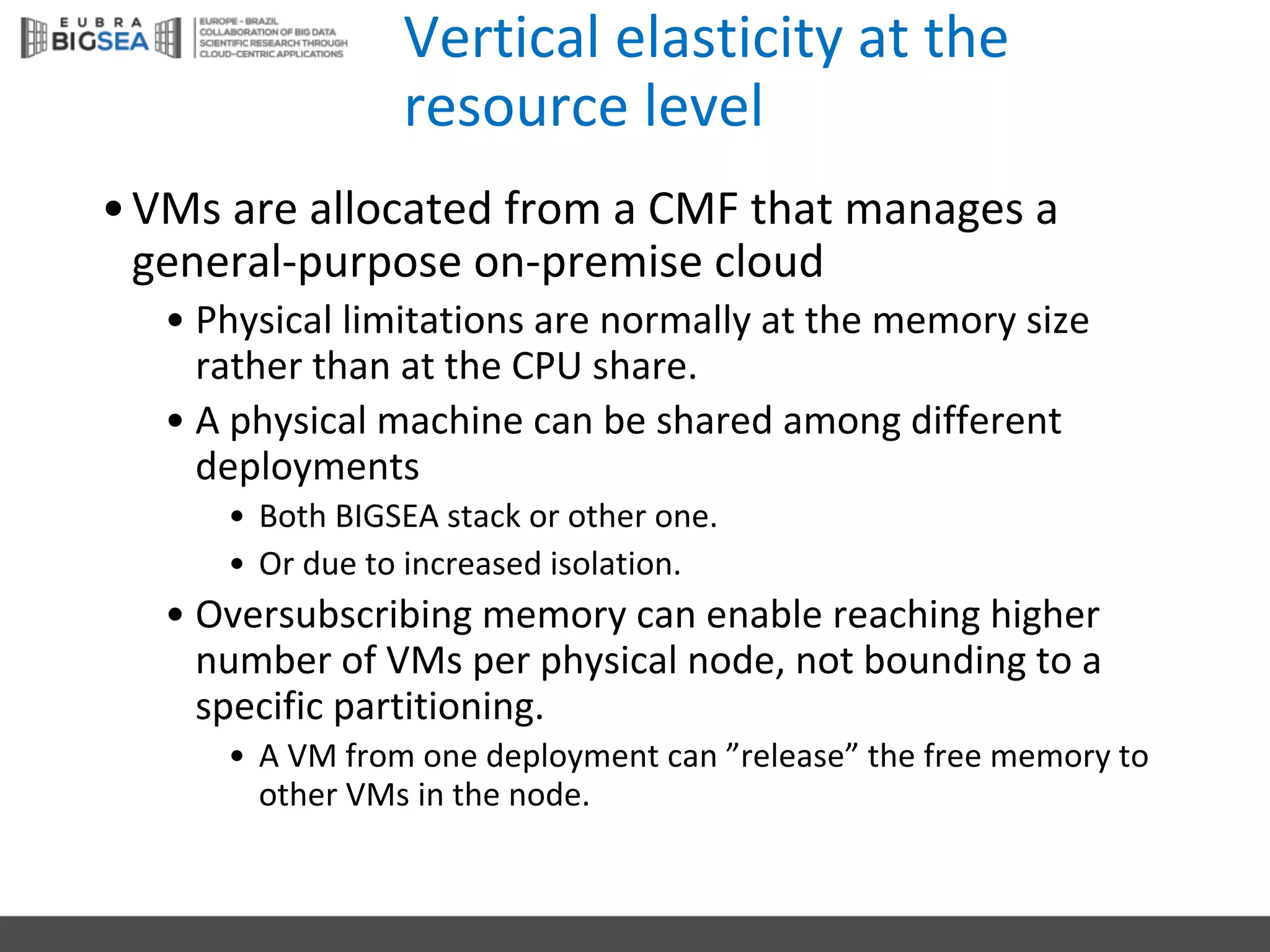Vertical	elasticity at	the
resource level
•VMs are	allocated from a	CMF	that manages a	
general-purpose on-premise cloud
• Physical limitations are	normally at	the memory size
rather than at	the CPU	share.
• A	physical machine	can	be	shared among different
deployments
• Both BIGSEA	stack or other one.
• Or due to	increased isolation.
• Oversubscribing memory can	enable reaching higher
number of	VMs per	physical node,	not bounding to	a	
specific partitioning.
• A	VM	from one deployment can	”release”	the free	memory to	
other VMs in	the node.
 