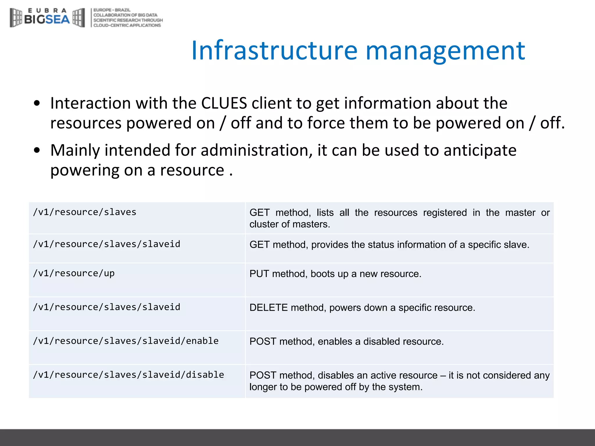 Infrastructure management
• Interaction with the CLUES	client to	get information about the
resources powered on /	off	and	to	force them to	be	powered on /	off.
• Mainly intended for administration,	it can	be	used to	anticipate
powering on a	resource .
/v1/resource/slaves GET method, lists all the resources registered in the master or
cluster of masters.
/v1/resource/slaves/slaveid GET method, provides the status information of a specific slave.
/v1/resource/up PUT method, boots up a new resource.
/v1/resource/slaves/slaveid DELETE method, powers down a specific resource.
/v1/resource/slaves/slaveid/enable POST method, enables a disabled resource.
/v1/resource/slaves/slaveid/disable POST method, disables an active resource – it is not considered any
longer to be powered off by the system.
 