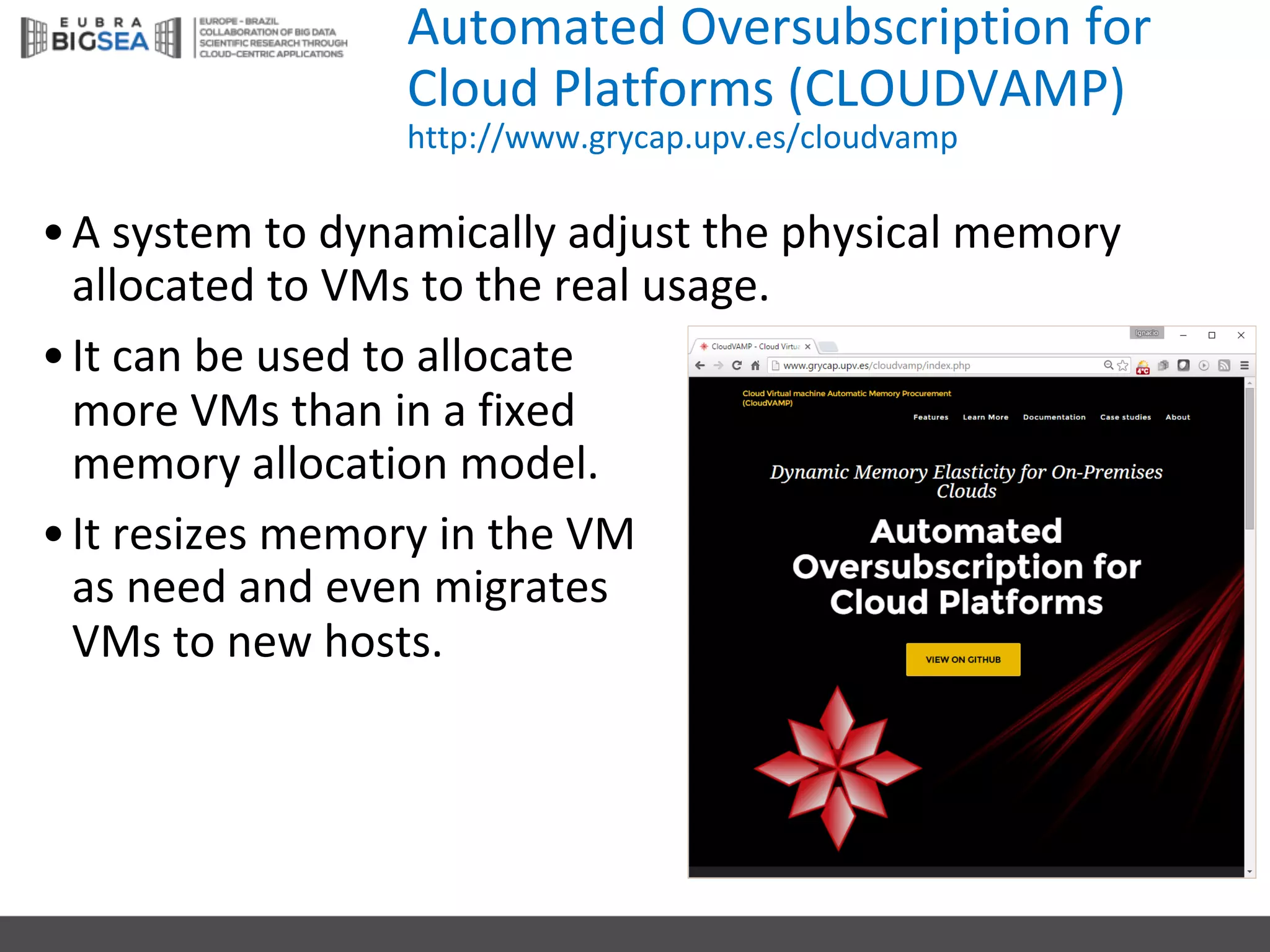 Automated Oversubscription for
Cloud	Platforms (CLOUDVAMP)
http://www.grycap.upv.es/cloudvamp
•A	system to	dynamically adjust the physical memory
allocated to	VMs to	the real	usage.
•It can	be	used to	allocate
more	VMs than in	a	fixed
memory allocation model.
•It resizes memory in	the VM	
as	need and	even migrates
VMs to	new	hosts.
 