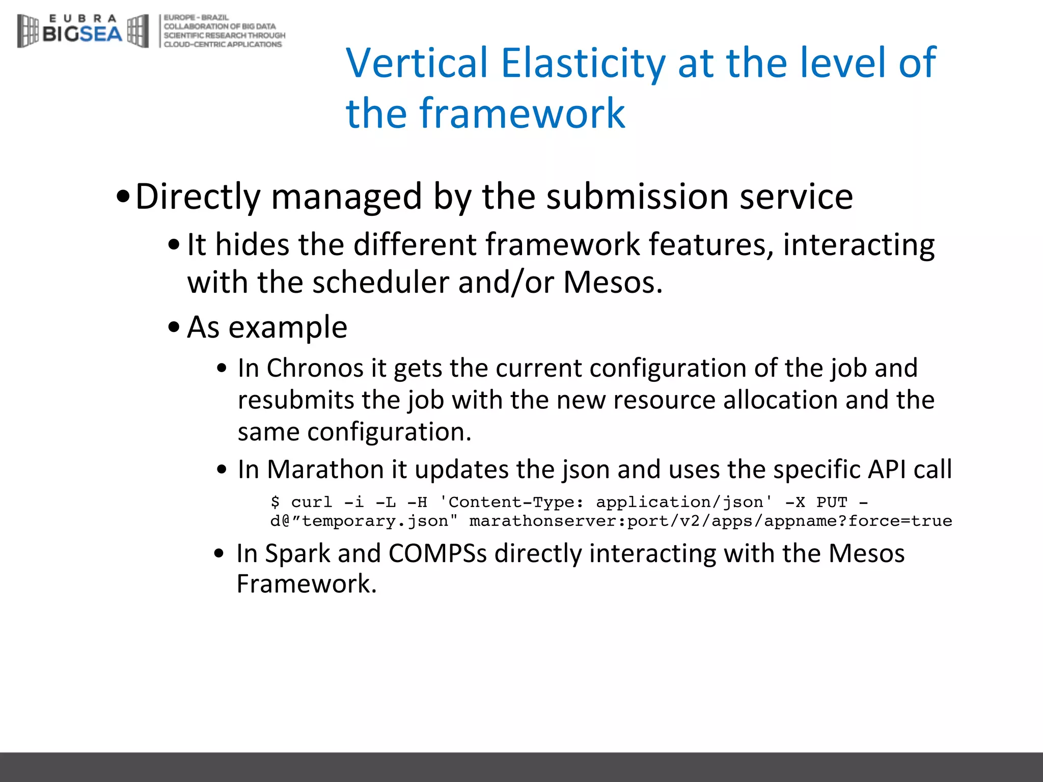 Vertical	Elasticity	at	the	level	of	
the	framework
•Directly managed by the submission service
•It hides the different framework features,	interacting
with the scheduler and/or Mesos.
•As	example
• In	Chronos it gets the current configuration of	the job and	
resubmits the job with the new	resource allocation and	the
same configuration.
• In	Marathon it updates the json and	uses	the specific API	call
$ curl -i -L -H 'Content-Type: application/json' -X PUT -
d@”temporary.json" marathonserver:port/v2/apps/appname?force=true
• In	Spark and	COMPSs directly interacting with the Mesos
Framework.
 