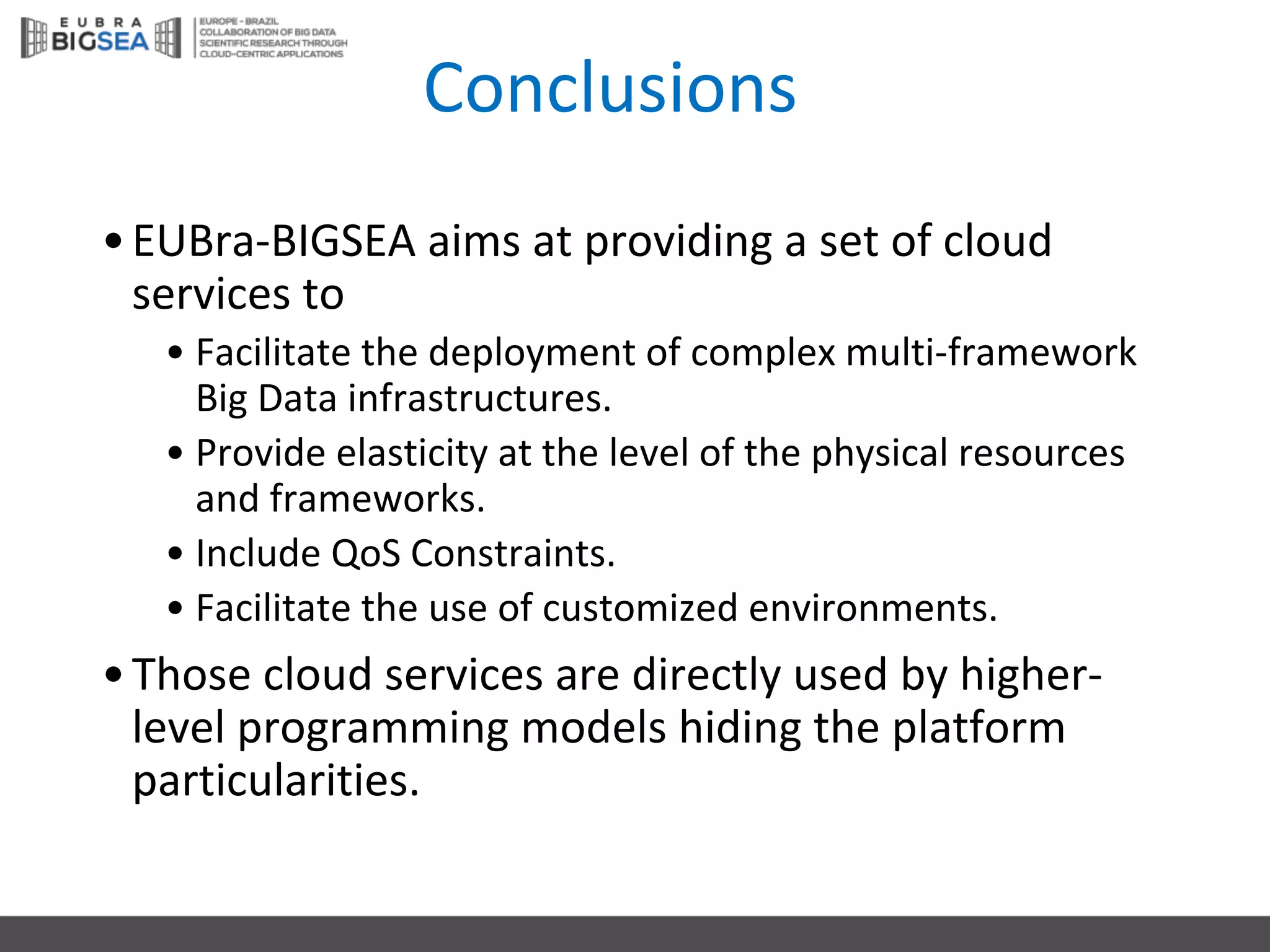 Conclusions
•EUBra-BIGSEA	aims at	providing a	set	of	cloud
services to	
• Facilitate the deployment of	complex multi-framework
Big	Data	infrastructures.
• Provide elasticity at	the level of	the physical resources
and	frameworks.
• Include QoS Constraints.
• Facilitate the use	of	customized environments.
•Those cloud services are	directly used by higher-
level programming models hiding the platform
particularities.
 