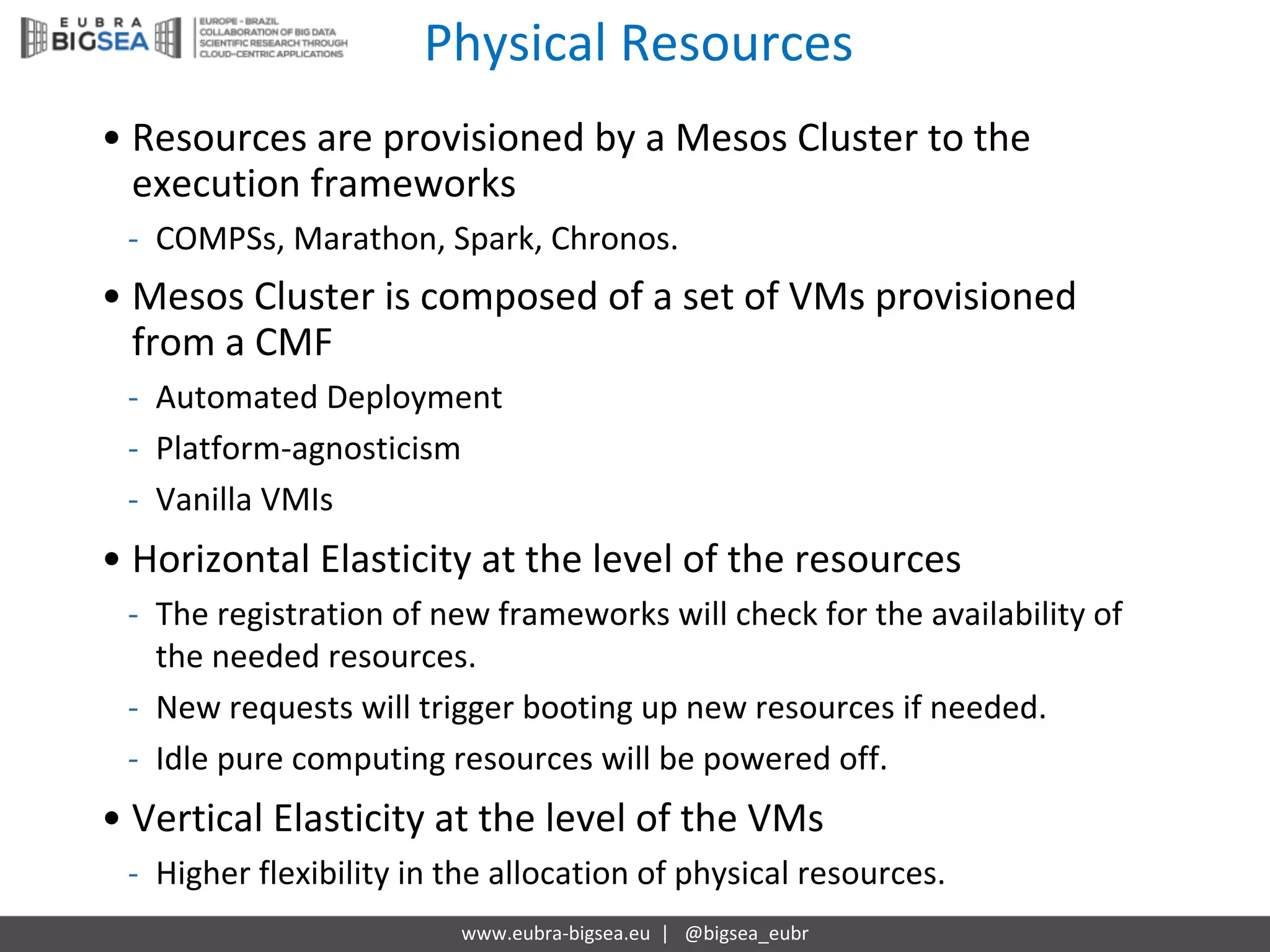 Physical Resources
www.eubra-bigsea.eu |			@bigsea_eubr
• Resources are	provisioned by a	Mesos Cluster to	the
execution frameworks
- COMPSs,	Marathon,	Spark,	Chronos.
• Mesos Cluster is composed of	a	set	of	VMs provisioned
from a	CMF
- Automated Deployment
- Platform-agnosticism
- Vanilla VMIs
• Horizontal	Elasticity at	the level of	the resources
- The registration of	new	frameworks will check for the availability of	
the needed resources.
- New	requests will trigger booting up	new	resources if needed.
- Idle	pure computing resources will be	powered off.
• Vertical	Elasticity at	the level of	the VMs
- Higher flexibility in	the allocation of	physical resources.
 