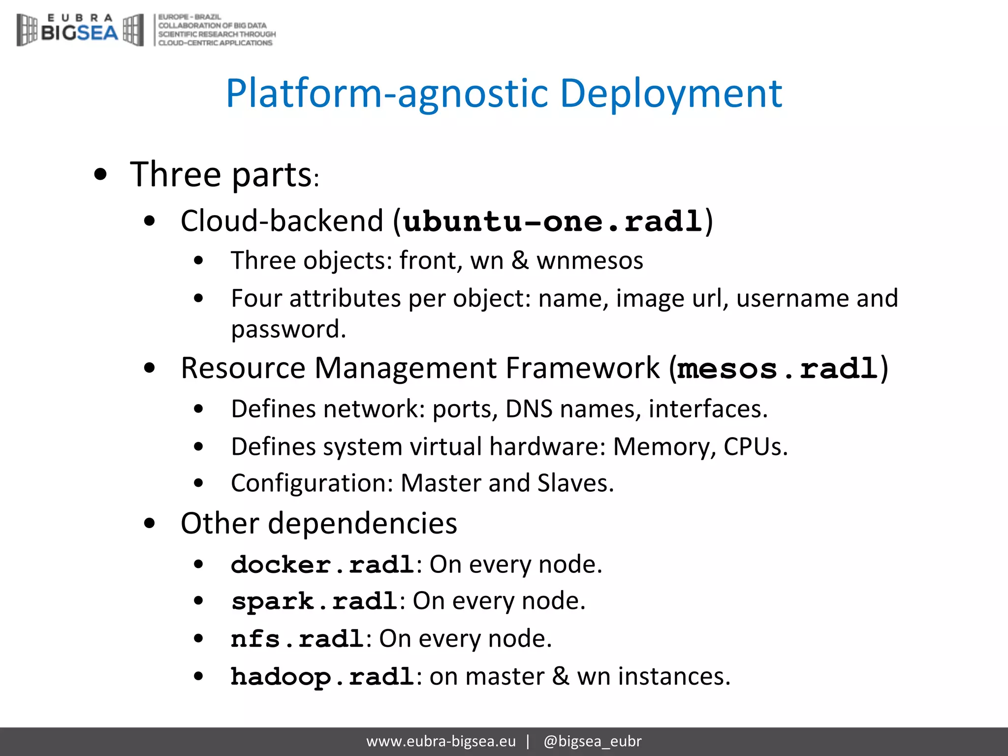 Platform-agnostic Deployment
www.eubra-bigsea.eu		|			@bigsea_eubr
• Three	parts:
• Cloud-backend	(ubuntu-one.radl)
• Three	objects:	front,	wn &	wnmesos
• Four	attributes	per	object:	name,	image	url,	username	and	
password.
• Resource	Management	Framework	(mesos.radl)
• Defines	network:	ports,	DNS	names,	interfaces.
• Defines	system	virtual	hardware:	Memory,	CPUs.
• Configuration:	Master	and	Slaves.
• Other	dependencies
• docker.radl:	On every node.
• spark.radl:	On every node.
• nfs.radl:	On every node.
• hadoop.radl:	on master	&	wn instances.
 