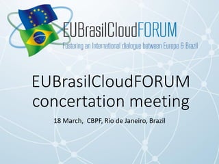 EUBrasilCloudFORUM
concertation meeting
18 March, CBPF, Rio de Janeiro, Brazil
 