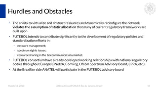 March 18, 2016 EUBrasilCloudFORUM, Rio de Janeiro, Brazil 10
Hurdles and Obstacles
●
The ability to virtualize and abstract resources and dynamically reconfigure the network
violates the assumption of static allocation that many of current regulatory frameworks are
built upon
●
FUTEBOL intends to contribute significantly to the development of regulatory policies and
standardization efforts in:
– network management;
– spectrum rights issues;
– resource sharing in the telecommunications market.
●
FUTEBOL consortium have already developed working relationships with national regulatory
bodies throughout Europe (BNetzA, ComReg, Ofcom Spectrum Advisory Board, EPRA, etc.)
●
At the Brazilian side ANATEL will participate in the FUTEBOL advisory board
 