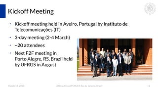 March 18, 2016 EUBrasilCloudFORUM, Rio de Janeiro, Brazil 11
Kickoff Meeting
●
Kickoff meeting held in Aveiro, Portugal by Instituto de
Telecomunicações (IT)
●
3-day meeting (2-4 March)
●
~20 attendees
●
Next F2F meeting in
Porto Alegre, RS, Brazil held
by UFRGS in August
 