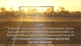 March 18, 2016 EUBrasilCloudFORUM, Rio de Janeiro, Braz
il
2
GOAL:GOAL:
To develop and deploy research infrastructure, and anTo develop and deploy research infrastructure, and an
associated control framework for experimentation, inassociated control framework for experimentation, in
Europe and Brazil, that enables experimental researchEurope and Brazil, that enables experimental research
at theat the convergence point between optical andconvergence point between optical and
wireless networkswireless networks..
 