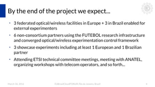 March 18, 2016 EUBrasilCloudFORUM, Rio de Janeiro, Brazil 4
By the end of the project we expect...
●
3 federated optical/wireless facilities in Europe + 3 in Brazil enabled for
external experimenters
●
6 non-consortium partners using the FUTEBOL research infrastructure
and converged optical/wireless experimentation control framework
●
3 showcase experiments including at least 1 European and 1 Brazilian
partner
●
Attending ETSI technical committee meetings, meeting with ANATEL,
organizing workshops with telecom operators, and so forth...
 