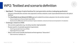 March 18, 2016 EUBrasilCloudFORUM, Rio de Janeiro, Brazil 9
WP2: Testbed and scenario definition
●
Use Case 2 – The design of optical backhaul for next-generation wireless (undergoing specification)
– Extreme cell densification and data rates expected in wireless networks create unprecedented demand on the optical
backhaul
– The Cloud Radio Access Network (C-RAN) approach embeds the wireless subsystem into the wireline network
●
Massive deployment of Remote Radio Heads (RRHs)
●
Baseband Unity (BBU) deals with the workload of signal, modulation, and protocol stack processing based on virtualization
●
Challenges related to C-RAN
– Very sensitive applications (e.g., low delay, low jitter, high bandwidth)
– Purpose specific virtualizable equipment requirements
●
Field Programmable Gate Arrays (FPGA)
●
Digital Signal Processor (DSP)
– Ways to interconnect possibly distributed and heterogeneous “datacenters”
●
Optical backhaul, topologies, etc.
 