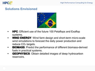 Solutions Envisioned
: Efficient use of the future 100 Petaflops and Exaflop
systems.
: Wind farm design and short-term micro-scale
wind simulations to forecast the daily power production and
reduce CO2 targets.
: Predict the performance of different biomass-derived
fuels in practical systems.
: Obtain detailed images of deep hydrocarbon
reservoirs.
 
