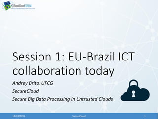 Session 1: EU-Brazil ICT
collaboration today
Andrey Brito, UFCG
SecureCloud
Secure Big Data Processing in Untrusted Clouds
18/03/2016 SecureCloud 1
 