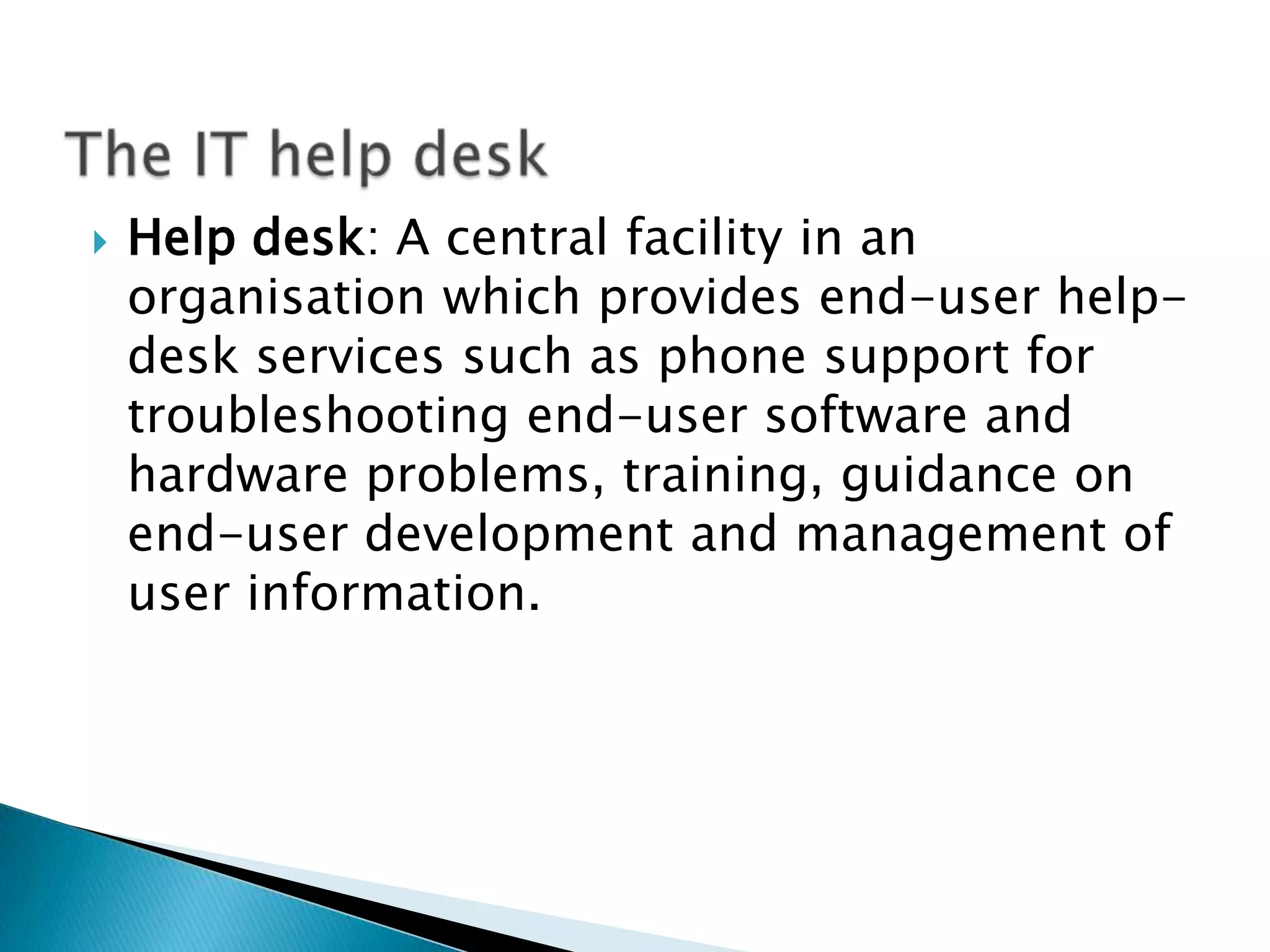    Help desk: A central facility in an
    organisation which provides end-user help-
    desk services such as phone support for
    troubleshooting end-user software and
    hardware problems, training, guidance on
    end-user development and management of
    user information.
 