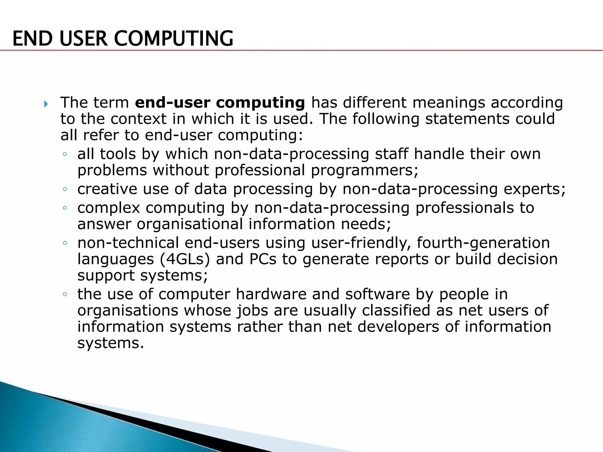 END USER COMPUTING


     The term end-user computing has different meanings according
      to the context in which it is used. The following statements could
      all refer to end-user computing:
      ◦ all tools by which non-data-processing staff handle their own
         problems without professional programmers;
      ◦ creative use of data processing by non-data-processing experts;
      ◦ complex computing by non-data-processing professionals to
         answer organisational information needs;
      ◦ non-technical end-users using user-friendly, fourth-generation
         languages (4GLs) and PCs to generate reports or build decision
         support systems;
      ◦ the use of computer hardware and software by people in
         organisations whose jobs are usually classified as net users of
         information systems rather than net developers of information
         systems.
 
