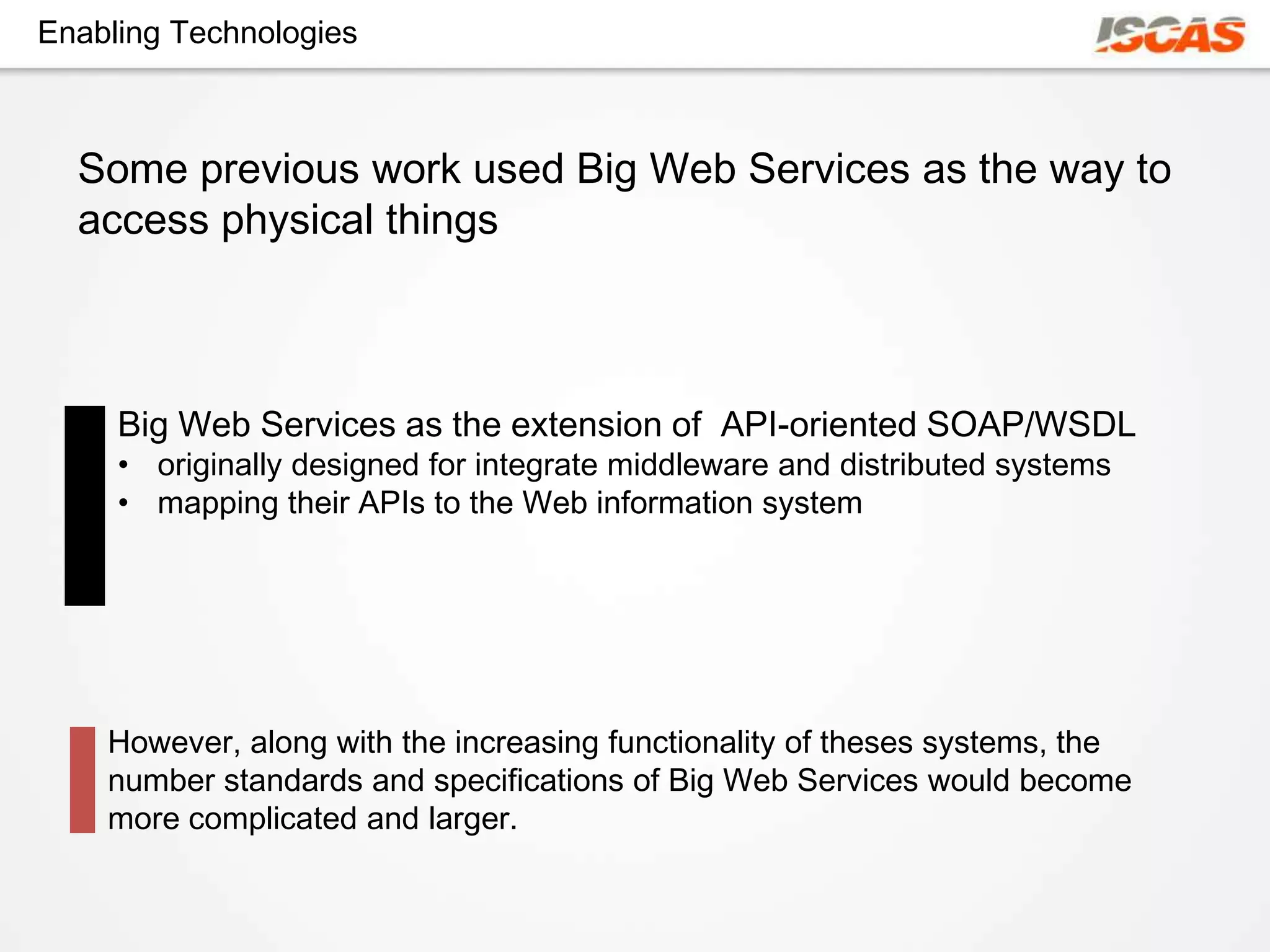 Enabling Technologies



  Some previous work used Big Web Services as the way to
  access physical things



     Big Web Services as the extension of API-oriented SOAP/WSDL
     • originally designed for integrate middleware and distributed systems
     • mapping their APIs to the Web information system




    However, along with the increasing functionality of theses systems, the
    number standards and specifications of Big Web Services would become
    more complicated and larger.
 