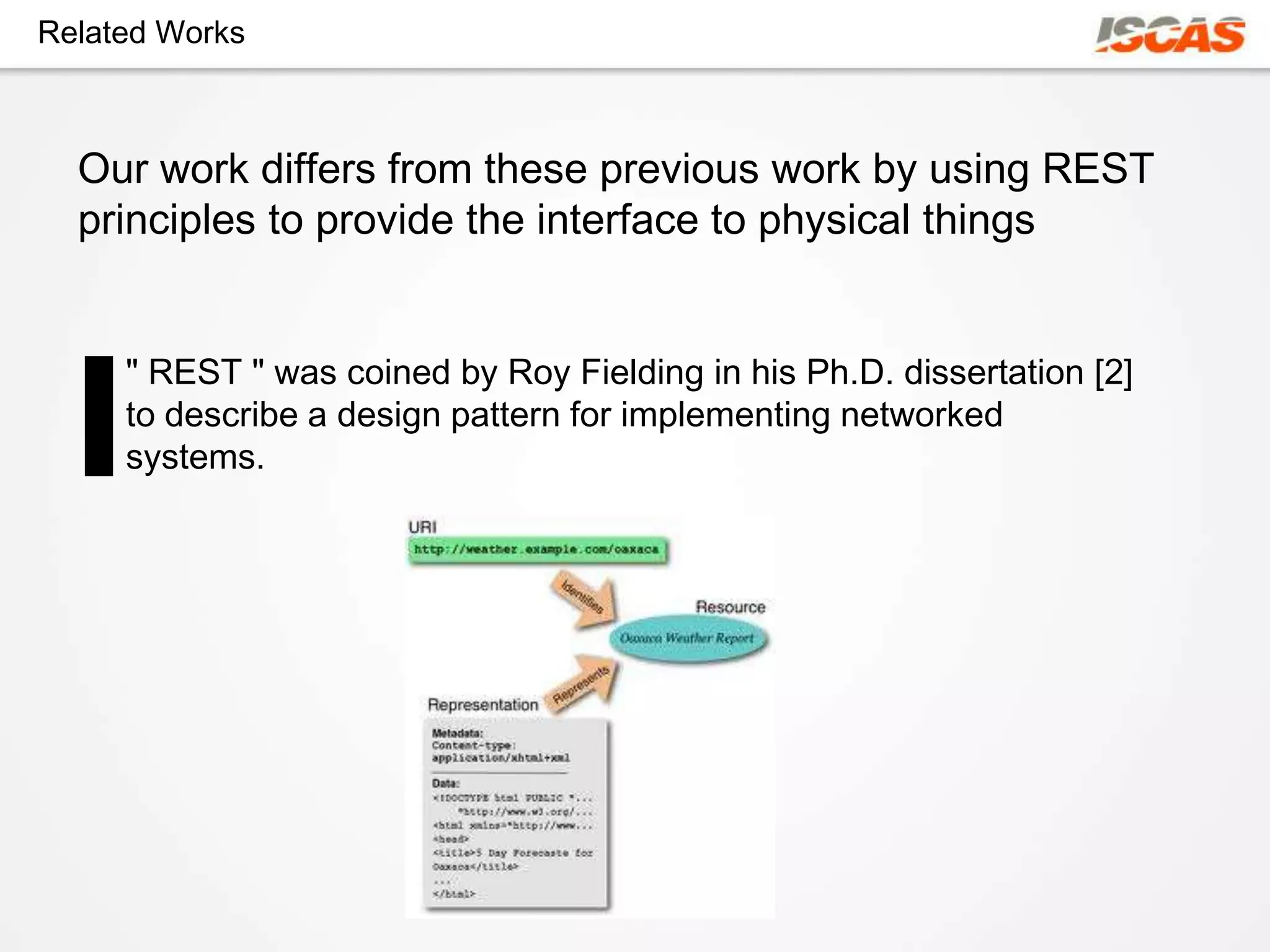 Related Works



  Our work differs from these previous work by using REST
  principles to provide the interface to physical things


     " REST " was coined by Roy Fielding in his Ph.D. dissertation [2]
     to describe a design pattern for implementing networked
     systems.
 