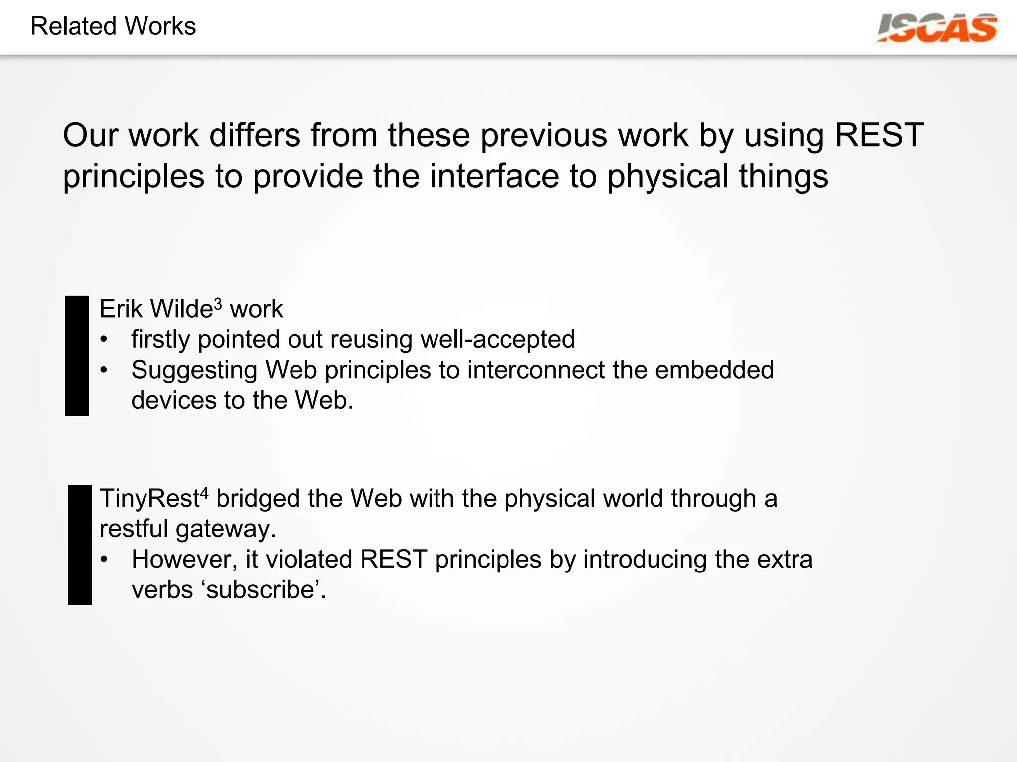 Related Works



  Our work differs from these previous work by using REST
  principles to provide the interface to physical things


     Erik Wilde3 work
     • firstly pointed out reusing well-accepted
     • Suggesting Web principles to interconnect the embedded
        devices to the Web.


     TinyRest4 bridged the Web with the physical world through a
     restful gateway.
     • However, it violated REST principles by introducing the extra
        verbs ‘subscribe’.
 