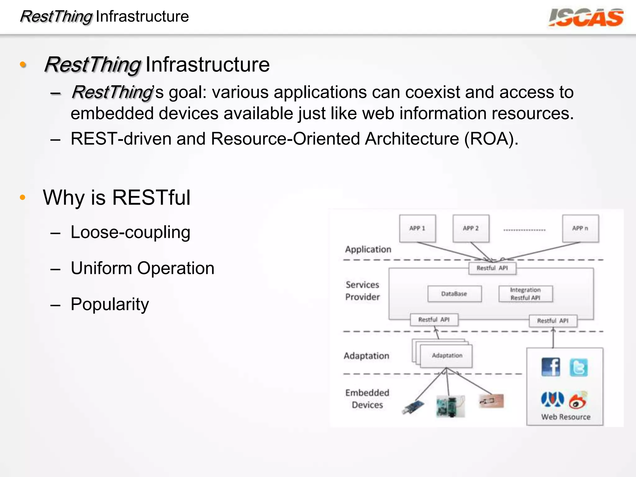 RestThing Infrastructure

• RestThing Infrastructure
    – RestThing’s goal: various applications can coexist and access to
      embedded devices available just like web information resources.
    – REST-driven and Resource-Oriented Architecture (ROA).


• Why is RESTful
    – Loose-coupling

    – Uniform Operation

    – Popularity
 