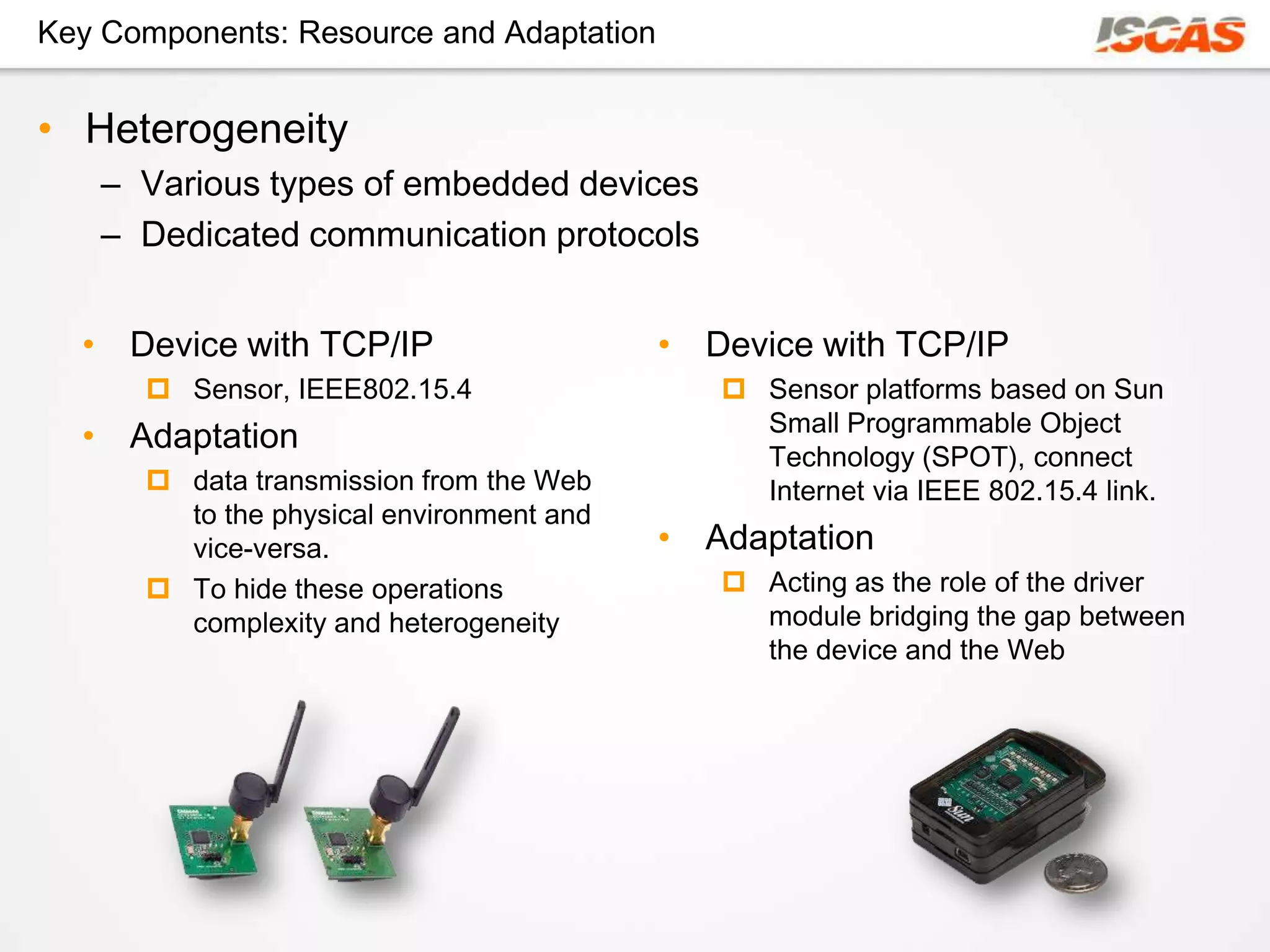 Key Components: Resource and Adaptation


• Heterogeneity
    – Various types of embedded devices
    – Dedicated communication protocols


  • Device with TCP/IP                    • Device with TCP/IP
       Sensor, IEEE802.15.4                  Sensor platforms based on Sun
                                               Small Programmable Object
  • Adaptation
                                               Technology (SPOT), connect
       data transmission from the Web         Internet via IEEE 802.15.4 link.
        to the physical environment and
        vice-versa.                       • Adaptation
       To hide these operations              Acting as the role of the driver
        complexity and heterogeneity           module bridging the gap between
                                               the device and the Web
 
