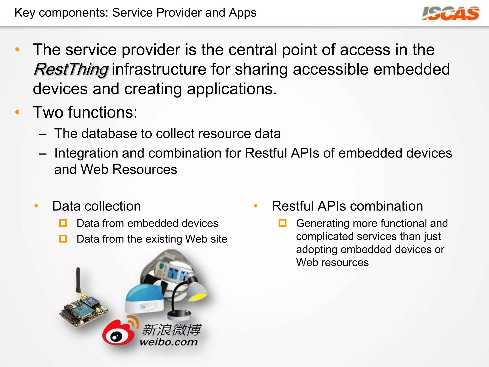 Key components: Service Provider and Apps


• The service provider is the central point of access in the
  RestThing infrastructure for sharing accessible embedded
  devices and creating applications.
• Two functions:
    – The database to collect resource data
    – Integration and combination for Restful APIs of embedded devices
      and Web Resources

   • Data collection                       • Restful APIs combination
        Data from embedded devices            Generating more functional and
        Data from the existing Web site        complicated services than just
                                                adopting embedded devices or
                                                Web resources
 