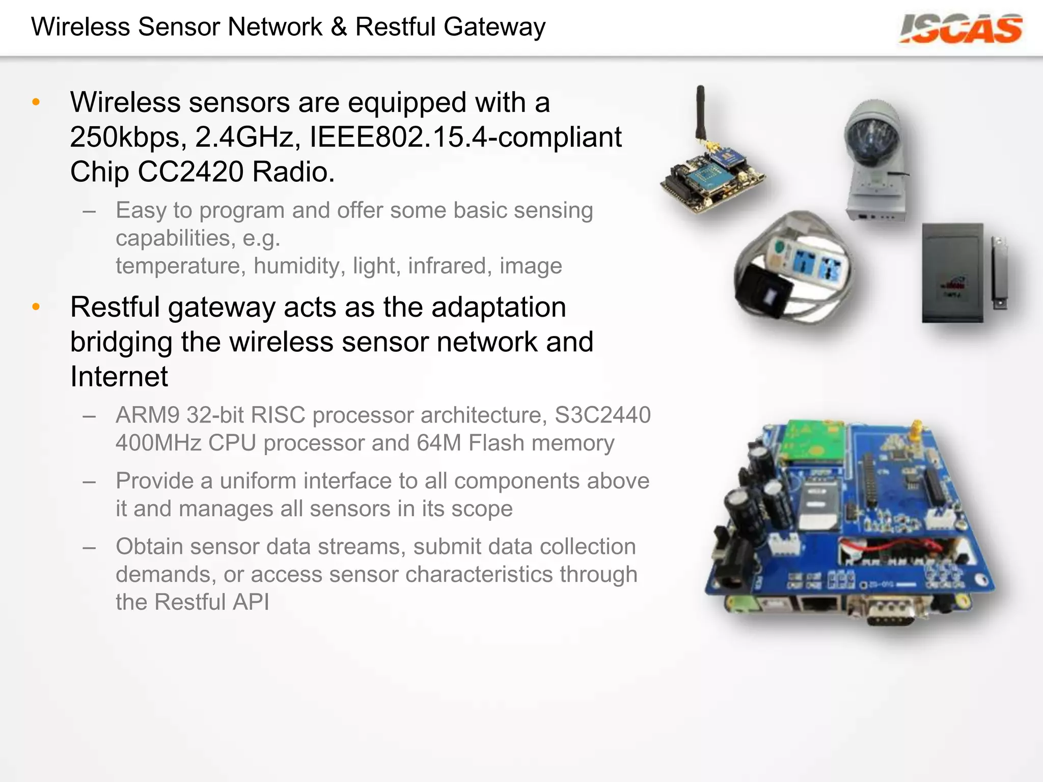 Wireless Sensor Network & Restful Gateway

• Wireless sensors are equipped with a
  250kbps, 2.4GHz, IEEE802.15.4-compliant
  Chip CC2420 Radio.
    – Easy to program and offer some basic sensing
      capabilities, e.g.
      temperature, humidity, light, infrared, image
• Restful gateway acts as the adaptation
  bridging the wireless sensor network and
  Internet
    – ARM9 32-bit RISC processor architecture, S3C2440
      400MHz CPU processor and 64M Flash memory
    – Provide a uniform interface to all components above
      it and manages all sensors in its scope
    – Obtain sensor data streams, submit data collection
      demands, or access sensor characteristics through
      the Restful API
 