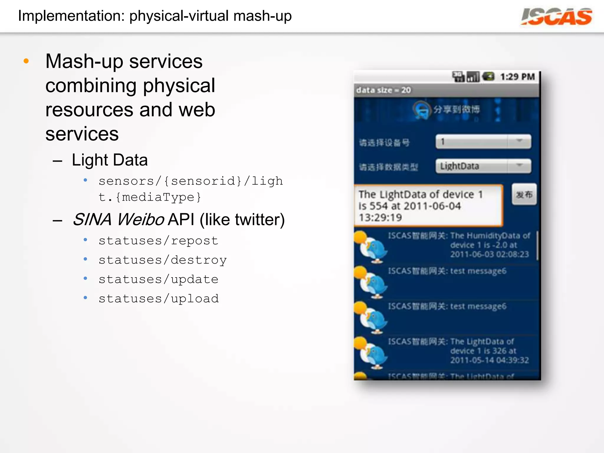 Implementation: physical-virtual mash-up


• Mash-up services
  combining physical
  resources and web
  services
     – Light Data
         • sensors/{sensorid}/ligh
           t.{mediaType}
     – SINA Weibo API (like twitter)
         •   statuses/repost
         •   statuses/destroy
         •   statuses/update
         •   statuses/upload
 