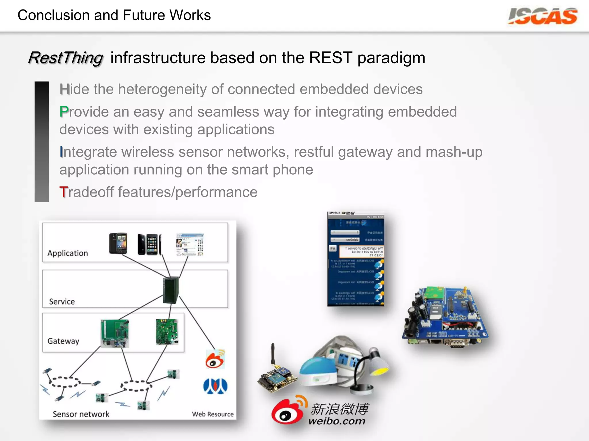 Conclusion and Future Works

 RestThing infrastructure based on the REST paradigm
     Hide the heterogeneity of connected embedded devices
     Provide an easy and seamless way for integrating embedded
     devices with existing applications
     Integrate wireless sensor networks, restful gateway and mash-up
     application running on the smart phone
     Tradeoff features/performance
 