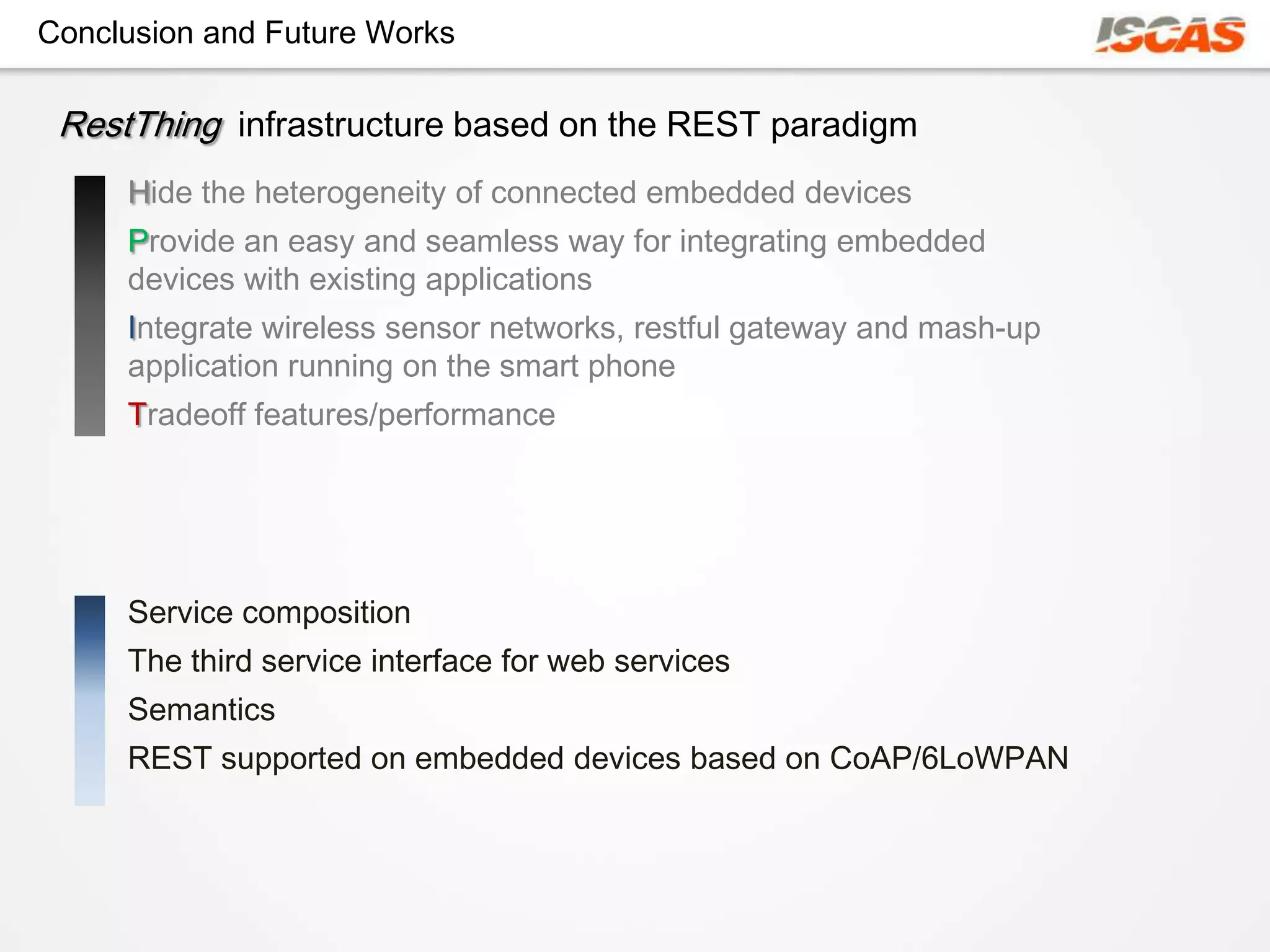 Conclusion and Future Works

 RestThing infrastructure based on the REST paradigm
     Hide the heterogeneity of connected embedded devices
     Provide an easy and seamless way for integrating embedded
     devices with existing applications
     Integrate wireless sensor networks, restful gateway and mash-up
     application running on the smart phone
     Tradeoff features/performance




     Service composition
     The third service interface for web services
     Semantics
     REST supported on embedded devices based on CoAP/6LoWPAN
 