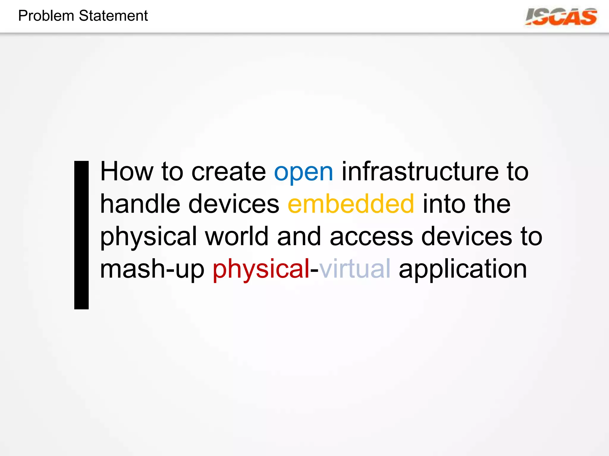 Problem Statement




          How to create open infrastructure to
          handle devices embedded into the
          physical world and access devices to
          mash-up physical-virtual application
 