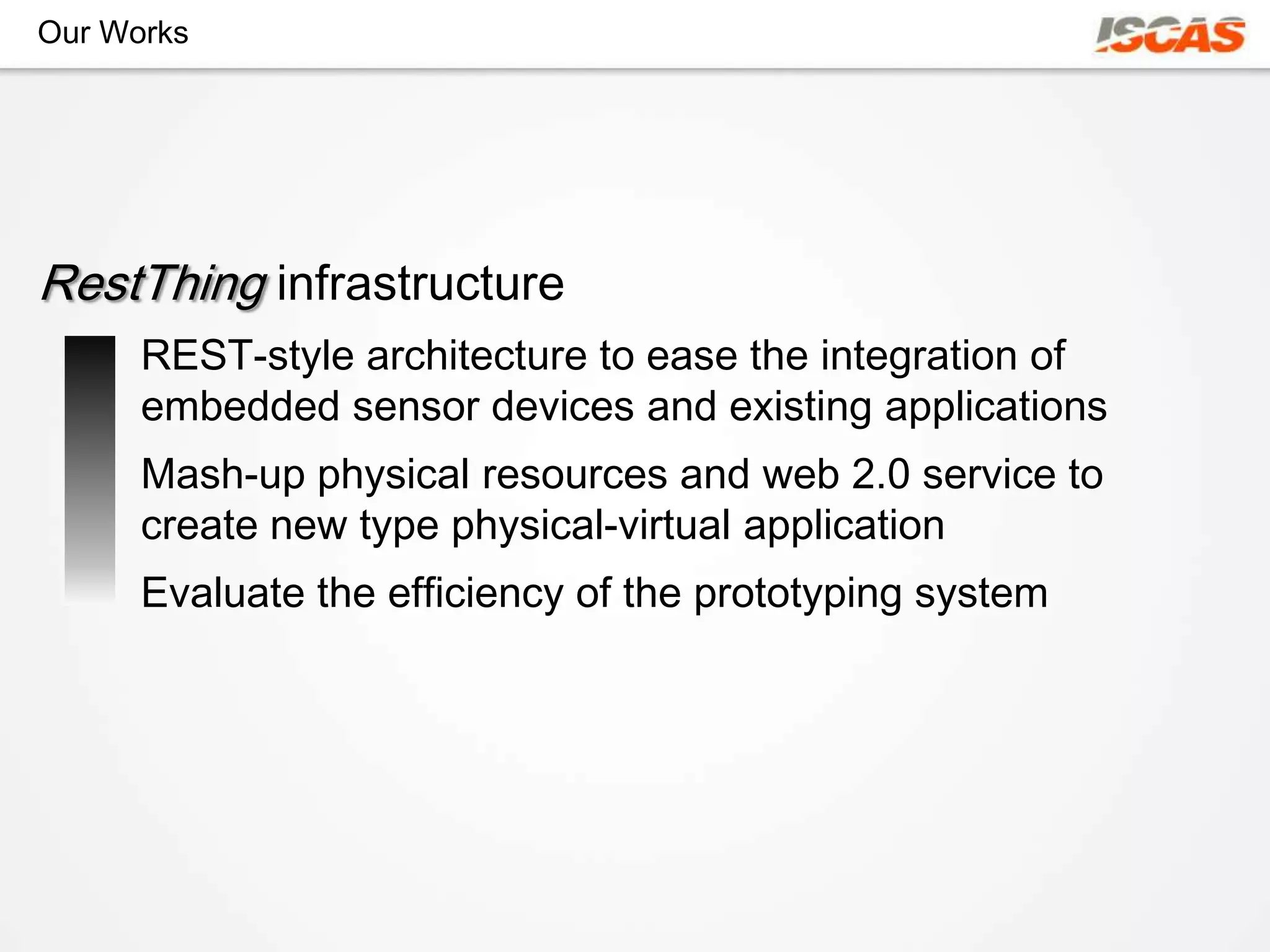 Our Works




RestThing infrastructure
      REST-style architecture to ease the integration of
      embedded sensor devices and existing applications
      Mash-up physical resources and web 2.0 service to
      create new type physical-virtual application
      Evaluate the efficiency of the prototyping system
 