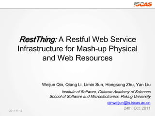 RestThing: A Restful Web Service
      Infrastructure for Mash-up Physical
              and Web Resources


             Weijun Qin, Qiang Li, Limin Sun, Hongsong Zhu, Yan Liu
                      Institute of Software, Chinese Academy of Sciences
                School of Software and Microelectronics, Peking University
                                                 qinweijun@is.iscas.ac.cn
                                                          24th, Oct. 2011
2011-11-12
 