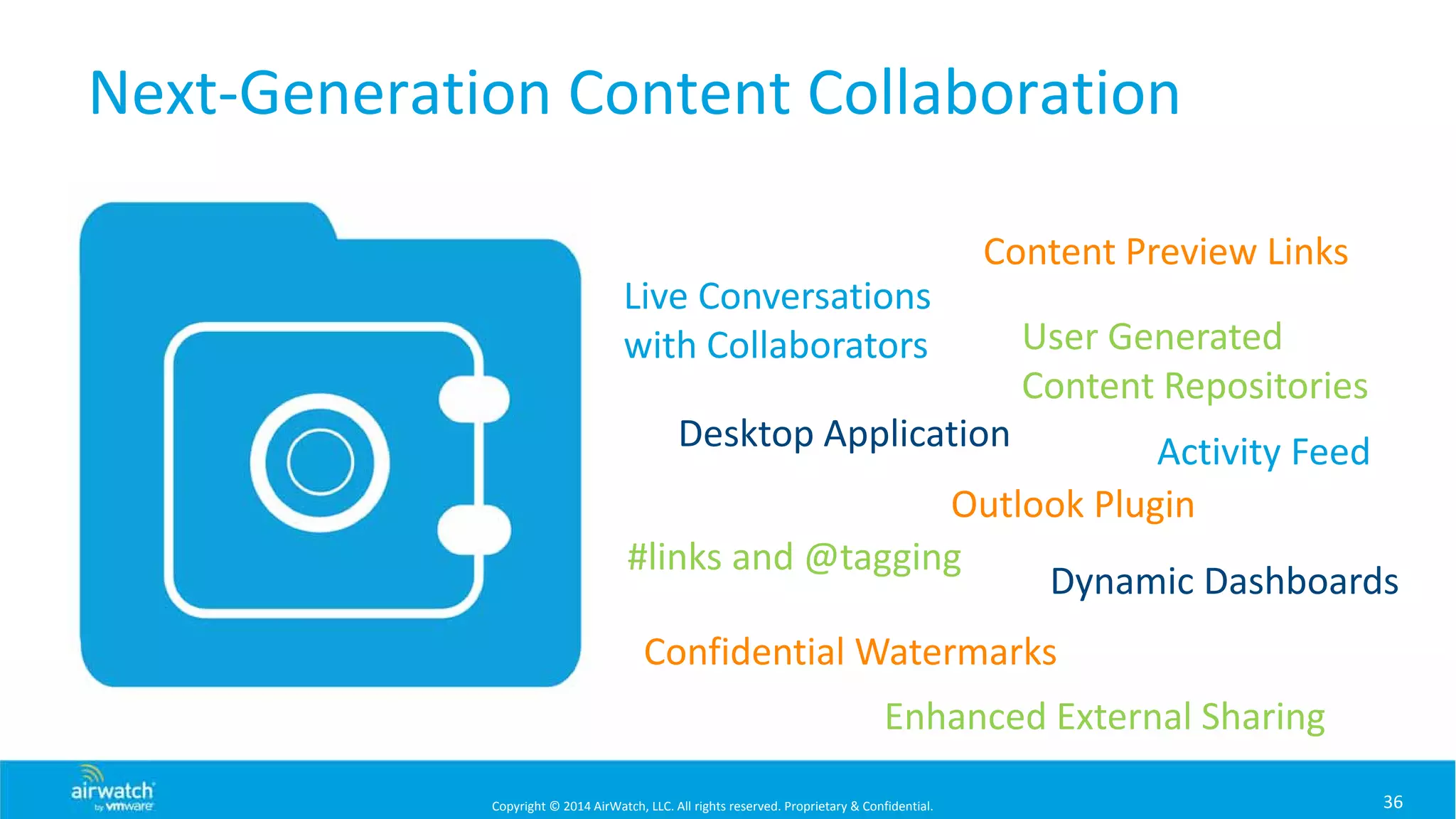 Copyright © 2014 AirWatch, LLC. All rights reserved. Proprietary & Confidential.
Next‐Generation Content Collaboration
36
Activity Feed
User Generated 
Content Repositories
Desktop Application
Live Conversations 
with Collaborators
#links and @tagging
Content Preview Links
Confidential Watermarks
Outlook Plugin
Dynamic Dashboards
Enhanced External Sharing
 