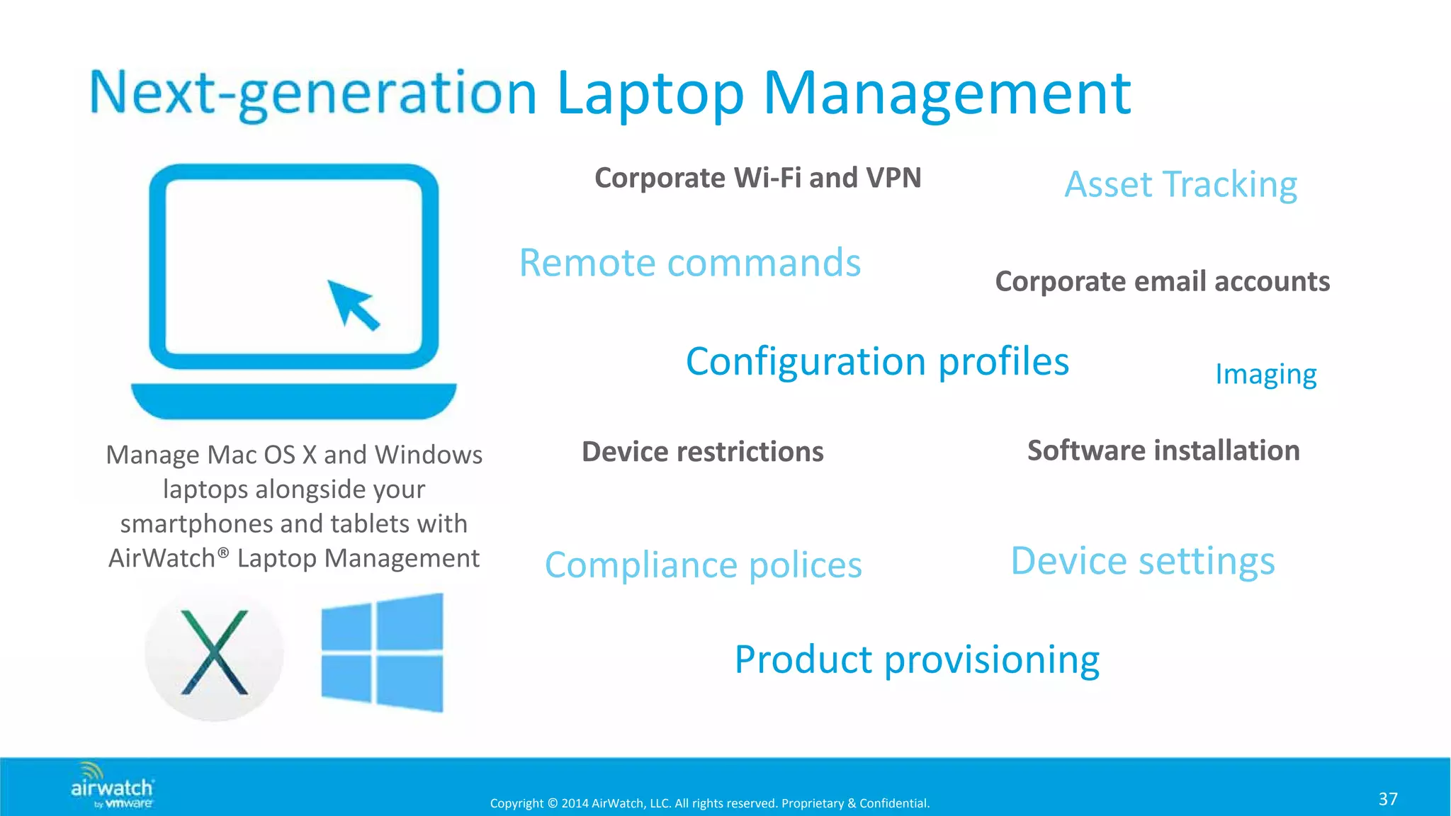 Copyright © 2014 AirWatch, LLC. All rights reserved. Proprietary & Confidential.
Next‐generation Laptop Management
37
Manage Mac OS X and Windows 
laptops alongside your 
smartphones and tablets with 
AirWatch® Laptop Management
Corporate Wi‐Fi and VPN
Corporate email accounts
Device restrictions Software installation
Device settingsCompliance polices
Asset Tracking
Remote commands
Configuration profiles
Product provisioning
Imaging
 
