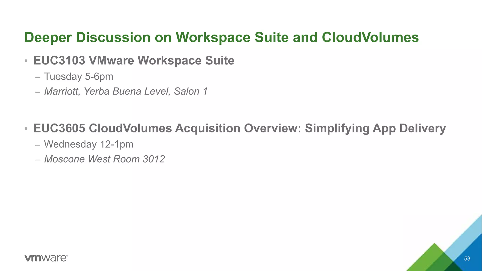 Deeper Discussion on Workspace Suite and CloudVolumes
• EUC3103 VMware Workspace Suite
– Tuesday 5-6pm
– Marriott, Yerba Buena Level, Salon 1
• EUC3605 CloudVolumes Acquisition Overview: Simplifying App Delivery
– Wednesday 12-1pm
– Moscone West Room 3012
53
 