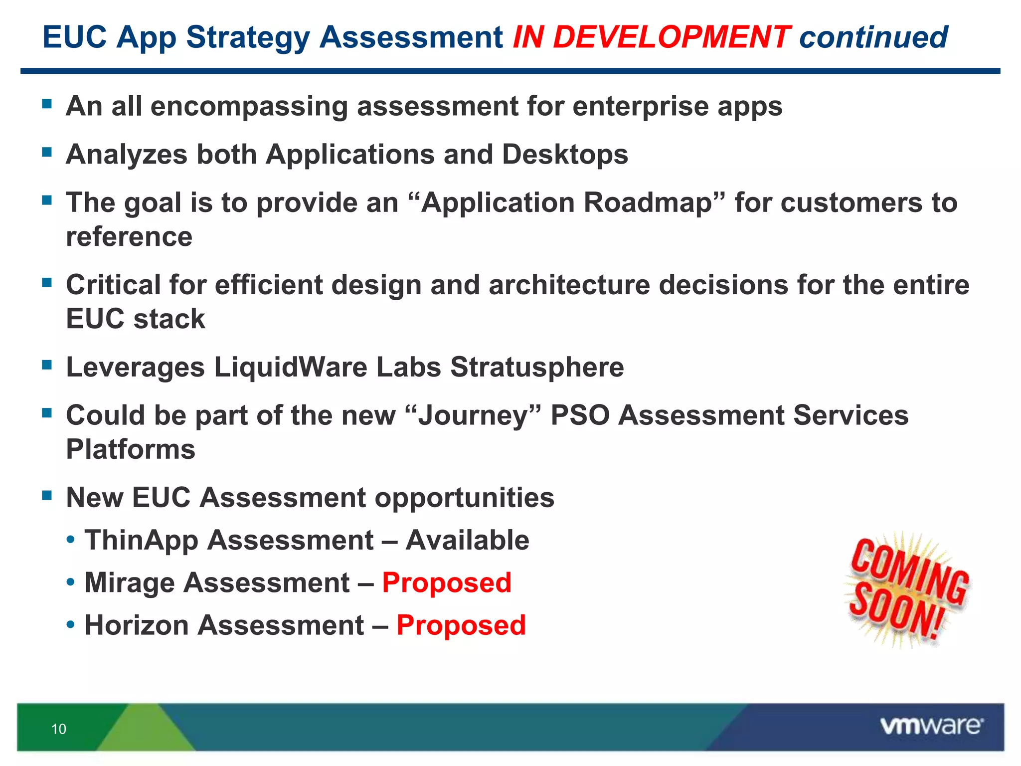 10
EUC App Strategy Assessment IN DEVELOPMENT continued
 An all encompassing assessment for enterprise apps
 Analyzes both Applications and Desktops
 The goal is to provide an “Application Roadmap” for customers to
reference
 Critical for efficient design and architecture decisions for the entire
EUC stack
 Leverages LiquidWare Labs Stratusphere
 Could be part of the new “Journey” PSO Assessment Services
Platforms
 New EUC Assessment opportunities
• ThinApp Assessment – Available
• Mirage Assessment – Proposed
• Horizon Assessment – Proposed
 