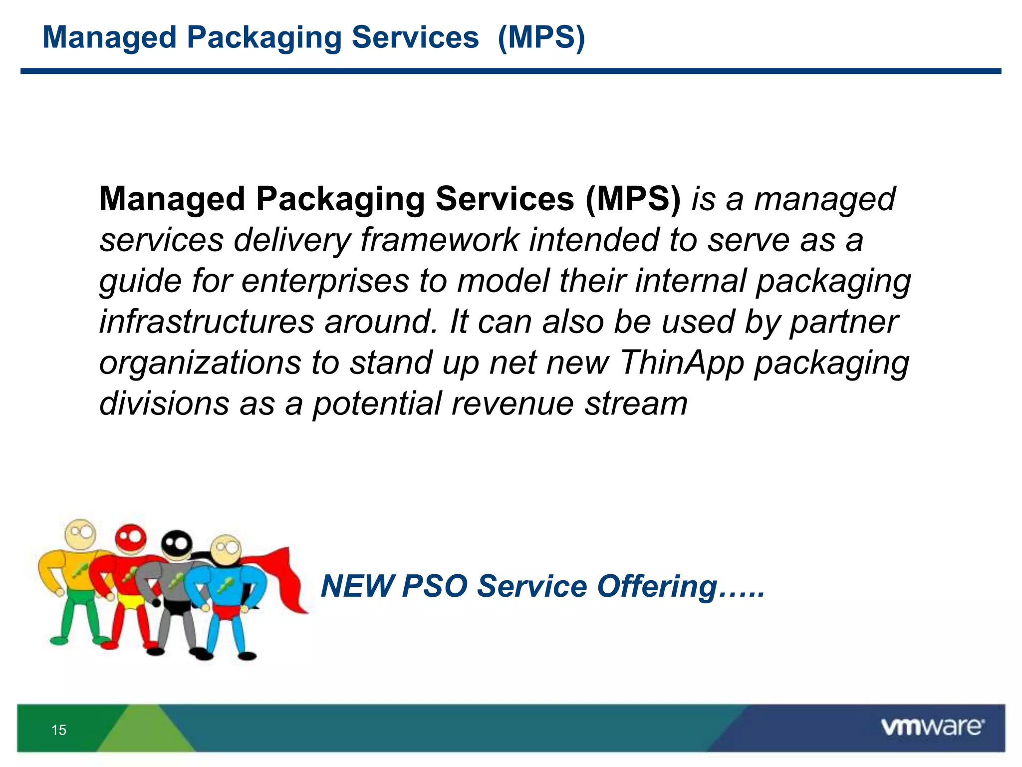 15
Managed Packaging Services (MPS)
Managed Packaging Services (MPS) is a managed
services delivery framework intended to serve as a
guide for enterprises to model their internal packaging
infrastructures around. It can also be used by partner
organizations to stand up net new ThinApp packaging
divisions as a potential revenue stream
NEW PSO Service Offering…..
 