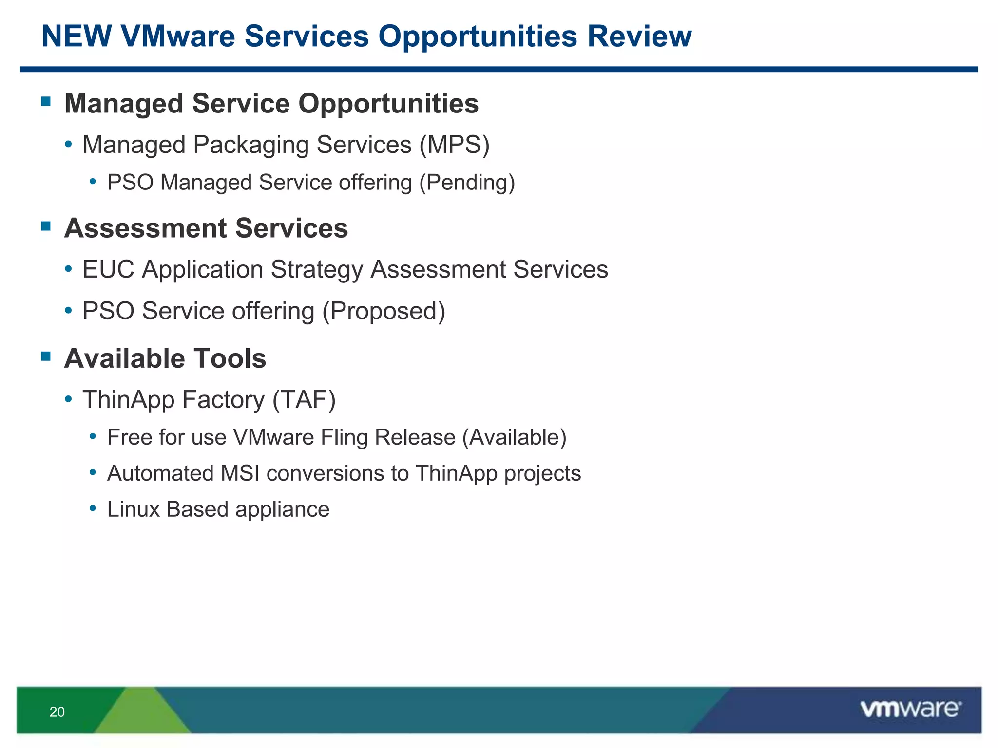 20
NEW VMware Services Opportunities Review
 Managed Service Opportunities
• Managed Packaging Services (MPS)
• PSO Managed Service offering (Pending)
 Assessment Services
• EUC Application Strategy Assessment Services
• PSO Service offering (Proposed)
 Available Tools
• ThinApp Factory (TAF)
• Free for use VMware Fling Release (Available)
• Automated MSI conversions to ThinApp projects
• Linux Based appliance
 