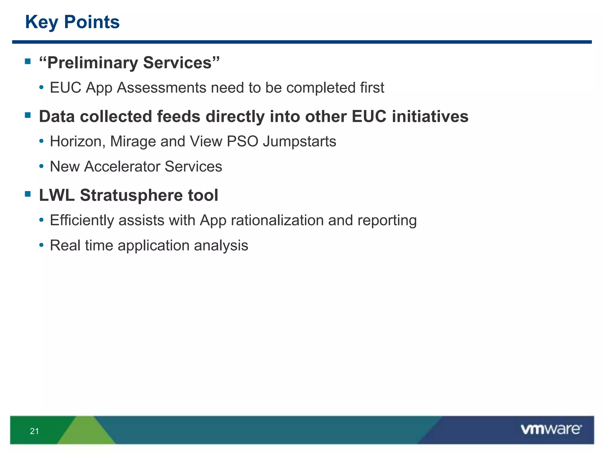 21
Key Points
 “Preliminary Services”
• EUC App Assessments need to be completed first
 Data collected feeds directly into other EUC initiatives
• Horizon, Mirage and View PSO Jumpstarts
• New Accelerator Services
 LWL Stratusphere tool
• Efficiently assists with App rationalization and reporting
• Real time application analysis
 