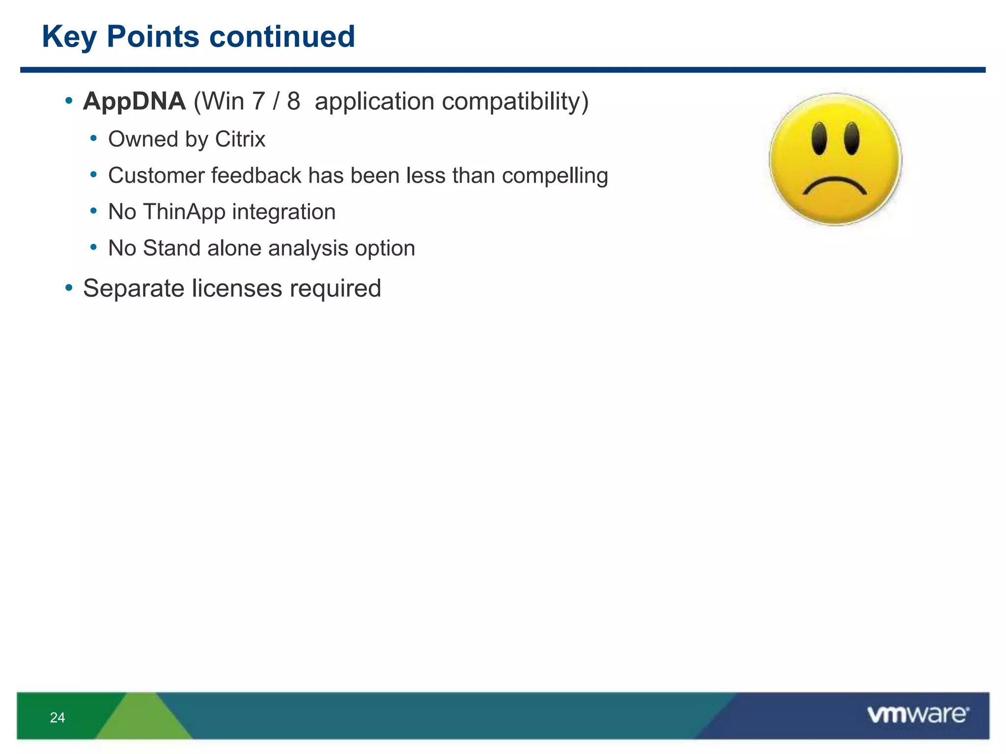 24
Key Points continued
• AppDNA (Win 7 / 8 application compatibility)
• Owned by Citrix
• Customer feedback has been less than compelling
• No ThinApp integration
• No Stand alone analysis option
• Separate licenses required
 