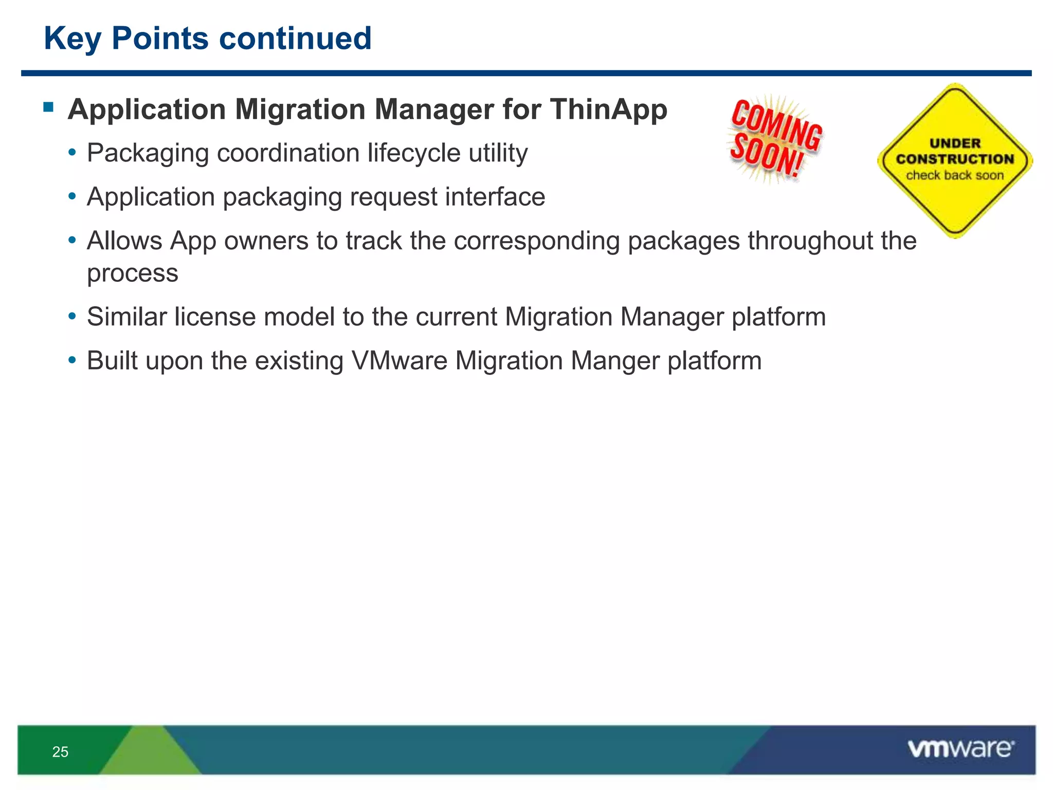 25
Key Points continued
 Application Migration Manager for ThinApp
• Packaging coordination lifecycle utility
• Application packaging request interface
• Allows App owners to track the corresponding packages throughout the
process
• Similar license model to the current Migration Manager platform
• Built upon the existing VMware Migration Manger platform
 